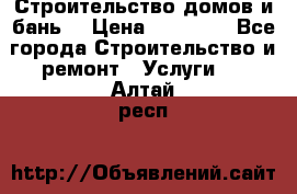 Строительство домов и бань  › Цена ­ 10 000 - Все города Строительство и ремонт » Услуги   . Алтай респ.